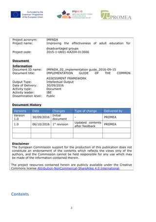 1
Project acronym: IMPADA
Project name: Improving the effectiveness of adult education for
disadvantaged groups
Project code: 2015-1-UK01-KA204-013666
Document
Information
Document ID name: IMPADA_02_implementation guide_2016-09-15
Document title: IMPLEMENTATION GUIDE OF THE COMMON
ASSESSMENT FRAMEWORK
Output Type: Intellectual Output
Date of Delivery: 31/10/2016
Activity type: Document
Activity leader: IBE
Dissemination level: Public
Document History
Versions Date Changes Type of change Delivered by
Version
1.0
30/09/2016
Initial
document
- PROMEA
1.1 31/10/2016 1st
revision
Updated contents
after Partners’
feedback
PROMEA
2.0 07/02/2017 2nd
revision
Updated following
LTT event
PROMEA
Disclaimer
The European Commission support for the production of this publication does
not constitute an endorsement of the contents which reflects the views only of
the authors, and the Commission cannot be held responsible for any use which
may be made of the information contained therein.
The project resources contained herein are publicly available under the Creative
Commons license Attribution-NonCommercial-ShareAlike 4.0 International.
 