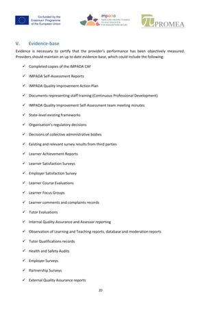 19
V. Evidence-base
Evidence is necessary to certify that the provider’s performance has been objectively measured.
Providers should maintain an up to date evidence-base, which could include the following:
 Completed copies of the IMPADA CAF
 IMPADA Self-Assessment Reports
 IMPADA Quality Improvement Action Plan
 Documents representing staff training (Continuous Professional Development)
 IMPADA Quality Improvement Self-Assessment team meeting minutes
 State-level existing frameworks
 Organisation’s regulatory decisions
 Decisions of collective administrative bodies
 Existing and relevant survey results from third parties
 Learner Achievement Reports
 Learner Satisfaction Surveys
 Employer Satisfaction Survey
 Learner Course Evaluations
 Learner Focus Groups
 Learner comments and complaints records
 Tutor Evaluations
 Internal Quality Assurance and Assessor reporting
 Observation of Learning and Teaching reports, database and moderation reports
 Tutor Qualifications records
 Health and Safety Audits
 Employer Surveys
 Partnership Surveys
 External Quality Assurance reports
 