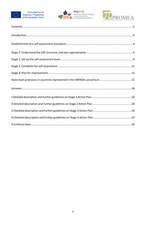 2
Contents
Contents.........................................................................................................................................2
Introduction....................................................................................................................................3
Establishment of a self-assessment procedure.................................................................................3
Stage 1: Understand the CAF structure, and plan appropriately...............................................6
Stage 2: Set up the self-assessment team...............................................................................8
Stage 3: Complete the self-assessment................................................................................. 11
Stage 4: Plan for improvement............................................................................................. 13
State-level provisions in countries represented in the IMPADA consortium .................................... 14
Annexes........................................................................................................................................ 17
I. Detailed description and further guidelines on Stage 1 Action Plan ................................ 17
II. Detailed description and further guidelines on Stage 2 Action Plan ................................ 17
III. Detailed description and further guidelines on Stage 3 Action Plan ................................ 17
IV. Detailed description and further guidelines on Stage 4 Action Plan ................................ 18
V. Evidence-base............................................................................................................... 19
 