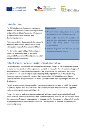 3
Introduction
The IMPADA Common Assessment Framework
(CAF) isa tool designed foreducation organisations
(andpractitioners) toself-assess the effectiveness
of their adult education provision with
disadvantaged groups.
ThisImplementationGuidesupportsthe provider’s
leadership team through the process, including
setting up the most effective Assessment Team.
The CAF is also supported by a Methodology, to
enable the Assessment Team to self-assess,
produce a Self-AssessmentReport (SAR) andaction
plan identified improvements.
Establishment of a self-assessment procedure
Thisguide presentsastreamlinedandeffectiveself-assessmentprocess sothatproviderswillbe able
to review and improve their whole organisation approach to inclusivity. The self-assessment
approach issubdivided into: Leadership and Management; Teaching Learning and Assessment; and
LearnerOutcomes.The self-assessmentprocesscanbe completedusing all sections, or the provider
may choose toconcentrate on specific elements. Each section of the IMPADA CAF presents Success
MeasureIndicators thatproviderswill self-assessagainsttoidentifytheirkeystrengths and areas for
development.
Thisself-assessmentprocedure shouldbe acontinuousimprovementprocesstoenable the provider
to gradually improve their inclusivity across the whole organisation. An overview of the suggested
implementation cycle is presented in Figure 1.
To start this process, leadership teams should consult with operational managers to identify and
recruit assessors for the self-assessment team based on experience, resource, job role and level
withinthe organisation.Thisguide providesastepbystepapproachfor the providertofollow,which
can also be adapted to meet the needs of the organisation. Table 1 provides an overview of the
whole self-assessment process.
Stage Description Indicative timescale for assessment over 1
academic year
1 Understand the CAF structure, and plan appropriately Autumn Term (beginning of Semester 1)
2 Set up the self-assessmentteam Autumn Term (end of Semester 1)
3 Complete the self-assessment SpringTerm (beginningof Semester 2)
4 Plan for improvement Summer Term (end of Semester 2)
Table 1_Action Plan overview
This document:
 Presents a clear step by step overview of
the self-assessment and evaluation
process.
 Will enable providers to establish an
effectiveand appropriate self-assessment
team with clearly defined roles and
responsibilities.
 Includes diagrams and checklists to lead
providers through the process.
 