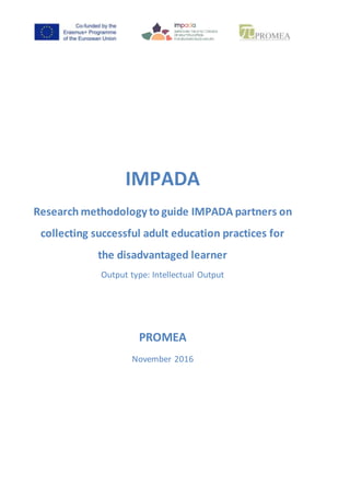 IMPADA
Research methodology to guide IMPADA partners on
collecting successful adult education practices for
the disadvantaged learner
Output type: Intellectual Output
PROMEA
November 2016
 