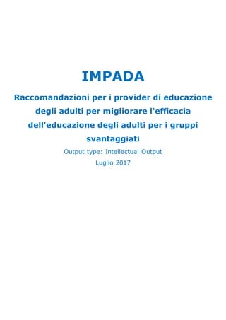 IMPADA
Raccomandazioni per i provider di educazione
degli adulti per migliorare l'efficacia
dell'educazione degli adulti per i gruppi
svantaggiati
Output type: Intellectual Output
Luglio 2017
 