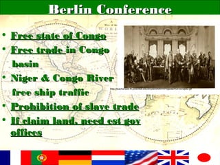 Berlin ConferenceBerlin Conference
• Free state of CongoFree state of Congo
• Free tradeFree trade in Congoin Congo
basinbasin
• Niger & Congo RiverNiger & Congo River
free ship trafficfree ship traffic
• Prohibition of slave tradeProhibition of slave trade
• If claim land, need est govIf claim land, need est gov
officesoffices
http://teacherweb.ftl.pinecrest.edu/snyderd/MWH/Projects/mun-bc/wpe2.gif
 