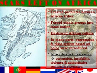 • Created problems betweenCreated problems between
African tribesAfrican tribes
• Forced ethnic groups intoForced ethnic groups into
same nationsame nation
• Destroyed African cultureDestroyed African culture
• In many parts,In many parts, segregationsegregation
& class system based on& class system based on
colorcolor were introducedwere introduced
• Africa has yet to recoverAfrica has yet to recover
 corruption, instability,corruption, instability,
violence & authoritativeviolence & authoritative
regimes are commonregimes are common
 