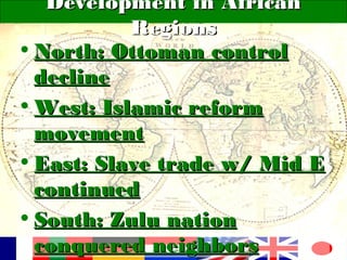 Development in AfricanDevelopment in African
RegionsRegions
• North: Ottoman controlNorth: Ottoman control
declinedecline
• West: Islamic reformWest: Islamic reform
movementmovement
• East: Slave trade w/ Mid EEast: Slave trade w/ Mid E
continuedcontinued
• South: Zulu nationSouth: Zulu nation
conquered neighborsconquered neighbors
 