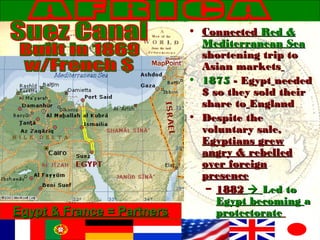 • ConnectedConnected Red &Red &
Mediterranean SeaMediterranean Sea
shortening trip toshortening trip to
Asian marketsAsian markets
• 18751875 - Egypt- Egypt neededneeded
$ so they sold their$ so they sold their
share toshare to EnglandEngland
• Despite theDespite the
voluntary sale,voluntary sale,
Egyptians grewEgyptians grew
angry & rebelledangry & rebelled
over foreignover foreign
presencepresence
– 18821882  Led toLed to
Egypt becomingEgypt becoming aa
protectorateprotectorateEgypt & France = PartnersEgypt & France = Partners
 
