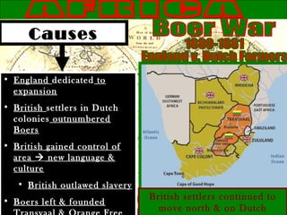 Causes
• England dedicated to
expansion
• British settlers in Dutch
colonies outnumbered
Boers
• British gained control of
area  new language &
culture
• British outlawed slavery
• Boers left & founded
British settlers continued to
move north & on Dutch
 