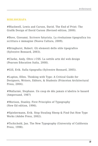 #riferimenti




BIBLIOGRAFA

#Blackwell, Lewis and Carson, David. The End of Print: The
Grafik Design of David Carson (Revised edition, 2000).

#Bove, Giovanni. Scrivere futurista. La rivoluzione tipografica tra
scrittura e immagine (Nuova Cultura, 2009).

#Bringhurst, Robert. Gli elementi dello stile tipografico
(Sylvestre Bonnard, 2003).

#Clarke, Andy. Oltre i CSS. La sottile arte del web design
(Pearson Education Italia, 2008).

#Gill, Erik. Sulla tipografia (Sylvestre Bonnard, 2005).

#Lupton, Ellen. Thinking with Type: A Critical Guide for
Designers, Writers, Editors, & Students (Princeton Architectural
Press, 2004).

#Mallarmè, Stephane. Un coup de dés jamais n’abolira le hasard
(Ampersand, 1987)

#Morison, Stanley. First Principles of Typography
(New Ed edition, 1996).

#Spiekermann, Erik. Stop Stealing Sheep & Find Out How Type
Works (Adobe Press, 2002).

#Tschichold, Jan. The New Typography (University of California
Press, 1998).




                                                                      II
 