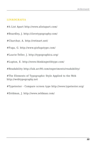 #riferimenti




LINKOGRAFIA

#A List Apart http://www.alistapart.com/

#Boardley, J. http://ilovetypography.com/

#Charchar, A. http://retinart.net/

#Fuga, G. http://www.giofugatype.com/

#Laurie-Teller, J. http://typographica.org/

#Lupton, E. http://www.thinkingwithtype.com/

#Readability http://lab.arc90.com/experiments/readability/

#The Elements of Typographic Style Applied to the Web
http://webtypography.net

#Typetester - Compare screen type http://www.typetester.org/

#Zeldman, J. http://www.zeldman.com/




                                                                 III
 