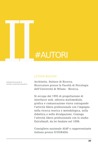 II
info@extrasmall.it
twitter.com/extrasmall.it
                            #AUTORI

                            LETIZIA BOLLINI

                            Architetto. Dottore di Ricerca.
                            Ricercatore presso la Facoltà di Psicologia
                            dell'Università di Milano - Bicocca.

                            Si occupa dal 1995 di progettazione di
                            interfacce web, editoria multimediale,
                            grafica e comunicazione visiva coniugando
                            l'attività libero professionale con l'impegno
                            nella ricerca teorica e metodologica, nella
                            didattica e nella divulgazione. Coniuga
                            l’attività libero professionale con lo studio
                            ExtraSmall, da lei fondato nel 1998.

                            Consigliere nazionale AIAP e rappresentante
                            italiano presso ICOGRADA.


                                                                          IV
 