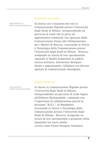 #autori




                             ROBERTO FALCONE
robertofalcone.it            Si laurea con il massimo dei voti in
twitter.com/robertofalcone
                             Comunicazione Digitale presso l’Università
                             degli Studi di Milano, intraprendendo un
                             percorso di studi che lo porta ad
                             approfondire tematiche che spaziano dalla
                             Comunicazione Visiva alla Ottimizzazione
                             per i Motori di Ricerca. Laureando in Teoria
                             e Tecnologia della Comunicazione presso
                             l’Università degli Studi di Milano - Bicocca,
                             svolgendo un lavoro di tesi sperimentale
                             riguardo la Realtà Aumentata in ambito
                             storico-artistico. Interaction Designer
                             ibrido e appassionato, collabora con diverse
                             agenzie di comunicazione meneghine.




                             ERIKA MONTOLI
erikamontoli.it              Si laurea in Comunicazione Digitale presso
twitter.com/erikamontoli
                             l’Università degli Studi di Milano,
                             intraprendendo un percorso di studi legato
                             all’Editoria Multimediale, culminato con
                             l’esperienza di collaborazione presso la
                             divisione “B.O.L.” di Mondadori.
                             Laureanda in Teoria e Tecnologia della
                             Comunicazione presso l’Università degli
                             Studi di Milano - Bicocca, svolgendo un
                             lavoro di tesi sperimentale a proposito della
                             tipografia nei nuovi media.
                             Lavora come Visual Designer freelance.




                                                                         V
 