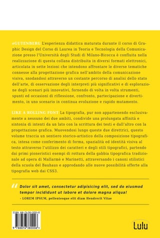 eGUTENBERG L’esperienza didattica maturata durante il corso di Gra-
phic Design del Corso di Laurea in Teoria e Tecnologia della Comunica-
zione presso l’Università degli Studi di Milano-Bicocca è confluita nella
realizzazione di questa collana distribuita in diversi formati elettronici,
articolata in sette lezioni che intendono affrontare le diverse tematiche
connesse alla progettazione grafica nell’ambito della comunicazione
visiva, snodandosi attraverso un costante percorso di analisi dello stato
dell’arte, di osservazione degli interpreti più significativi e di esplorazio-
ne degli scenari più innovativi, fornendo di volta in volta strumenti,
spunti ed occasioni di riflessione, confronto, partecipazione e diverti-
mento, in uno scenario in continua evoluzione e rapido mutamento.

LIKE A ROLLING FONT La tipografia, pur non appartenendo esclusiva-
mente a nessuno dei due ambiti, condivide una prolungata affinità e
sintonia di intenti da un lato con la scrittura dei testi e dall’altro con la
progettazione grafica. Muovendosi lungo queste due direttrici, questo
volume traccia un sentiero storico-artistico della composizione tipografi-
ca, intesa come conferimento di forma, spazialità ed identità visiva al
testo attraverso l’utilizzo dei caratteri e degli stili tipografici, partendo
dai primi pioneristici esempi di rottura della gabbia tipografica tradizio-
nale ad opera di Mallarmè e Marinetti, attraversando i canoni stilistici
della scuola del Bauhaus e approdando alle nuove possibilità offerte alla
tipografia web dai CSS3.



    Dolor sit amet, consectetur adipisicing elit, sed do eiusmod
    tempor incididunt ut labore et dolore magna aliqua!
    - LOREM IPSUM, pellentesque elit diam Hendrerit Vitae
 