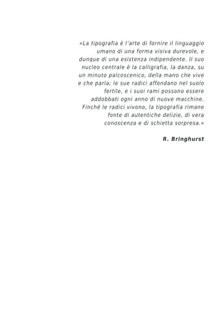 «La tipografia è l’arte di fornire il linguaggio
       umano di una forma visiva durevole, e
dunque di una esistenza indipendente. Il suo
 nucleo centrale è la calligrafia, la danza, su
un minuto palcoscenico, della mano che vive
e che parla; le sue radici affondano nel suolo
          fertile, e i suoi rami possono essere
     addobbati ogni anno di nuove macchine.
  Finché le radici vivono, la tipografia rimane
           fonte di autentiche delizie, di vera
          conoscenza e di schietta sorpresa.»

                                R. Bringhurst
 