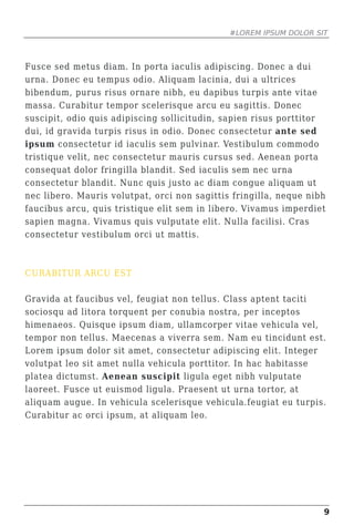 #LOREM IPSUM DOLOR SIT



Fusce sed metus diam. In porta iaculis adipiscing. Donec a dui
urna. Donec eu tempus odio. Aliquam lacinia, dui a ultrices
bibendum, purus risus ornare nibh, eu dapibus turpis ante vitae
massa. Curabitur tempor scelerisque arcu eu sagittis. Donec
suscipit, odio quis adipiscing sollicitudin, sapien risus porttitor
dui, id gravida turpis risus in odio. Donec consectetur ante sed
ipsum consectetur id iaculis sem pulvinar. Vestibulum commodo
tristique velit, nec consectetur mauris cursus sed. Aenean porta
consequat dolor fringilla blandit. Sed iaculis sem nec urna
consectetur blandit. Nunc quis justo ac diam congue aliquam ut
nec libero. Mauris volutpat, orci non sagittis fringilla, neque nibh
faucibus arcu, quis tristique elit sem in libero. Vivamus imperdiet
sapien magna. Vivamus quis vulputate elit. Nulla facilisi. Cras
consectetur vestibulum orci ut mattis.



CURABITUR ARCU EST

Gravida at faucibus vel, feugiat non tellus. Class aptent taciti
sociosqu ad litora torquent per conubia nostra, per inceptos
himenaeos. Quisque ipsum diam, ullamcorper vitae vehicula vel,
tempor non tellus. Maecenas a viverra sem. Nam eu tincidunt est.
Lorem ipsum dolor sit amet, consectetur adipiscing elit. Integer
volutpat leo sit amet nulla vehicula porttitor. In hac habitasse
platea dictumst. Aenean suscipit ligula eget nibh vulputate
laoreet. Fusce ut euismod ligula. Praesent ut urna tortor, at
aliquam augue. In vehicula scelerisque vehicula.feugiat eu turpis.
Curabitur ac orci ipsum, at aliquam leo.




                                                                   9
 
