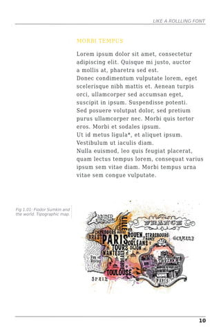 LIKE A ROLLLING FONT



                              MORBI TEMPUS

                              Lorem ipsum dolor sit amet, consectetur
                              adipiscing elit. Quisque mi justo, auctor
                              a mollis at, pharetra sed est.
                              Donec condimentum vulputate lorem, eget
                              scelerisque nibh mattis et. Aenean turpis
                              orci, ullamcorper sed accumsan eget,
                              suscipit in ipsum. Suspendisse potenti.
                              Sed posuere volutpat dolor, sed pretium
                              purus ullamcorper nec. Morbi quis tortor
                              eros. Morbi et sodales ipsum.
                              Ut id metus ligula*, et aliquet ipsum.
                              Vestibulum ut iaculis diam.
                              Nulla euismod, leo quis feugiat placerat,
                              quam lectus tempus lorem, consequat varius
                              ipsum sem vitae diam. Morbi tempus urna
                              vitae sem congue vulputate.




Fig 1.01: Fiodor Sumkin and
the world. Tipographic map.




                                                                        10
 