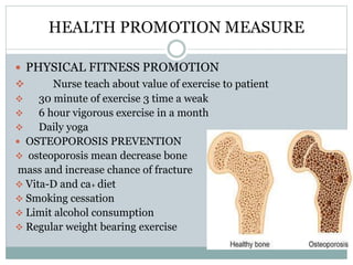 HEALTH PROMOTION MEASURE
 PHYSICAL FITNESS PROMOTION
 Nurse teach about value of exercise to patient
 30 minute of exercise 3 time a weak
 6 hour vigorous exercise in a month
 Daily yoga
 OSTEOPOROSIS PREVENTION
 osteoporosis mean decrease bone
mass and increase chance of fracture
 Vita-D and ca+ diet
 Smoking cessation
 Limit alcohol consumption
 Regular weight bearing exercise
 