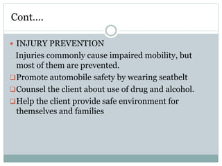Cont….
 INJURY PREVENTION
Injuries commonly cause impaired mobility, but
most of them are prevented.
Promote automobile safety by wearing seatbelt
Counsel the client about use of drug and alcohol.
Help the client provide safe environment for
themselves and families
 
