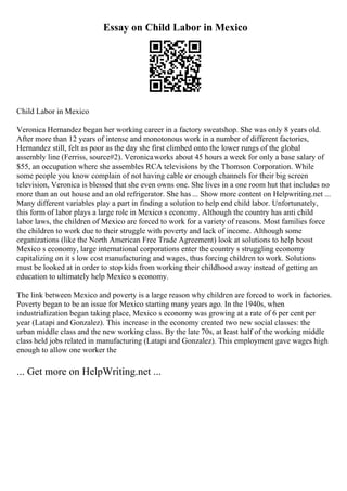 Essay on Child Labor in Mexico
Child Labor in Mexico
Veronica Hernandez began her working career in a factory sweatshop. She was only 8 years old.
After more than 12 years of intense and monotonous work in a number of different factories,
Hernandez still, felt as poor as the day she first climbed onto the lower rungs of the global
assembly line (Ferriss, source#2). Veronicaworks about 45 hours a week for only a base salary of
$55, an occupation where she assembles RCA televisions by the Thomson Corporation. While
some people you know complain of not having cable or enough channels for their big screen
television, Veronica is blessed that she even owns one. She lives in a one room hut that includes no
more than an out house and an old refrigerator. She has ... Show more content on Helpwriting.net ...
Many different variables play a part in finding a solution to help end child labor. Unfortunately,
this form of labor plays a large role in Mexico s economy. Although the country has anti child
labor laws, the children of Mexico are forced to work for a variety of reasons. Most families force
the children to work due to their struggle with poverty and lack of income. Although some
organizations (like the North American Free Trade Agreement) look at solutions to help boost
Mexico s economy, large international corporations enter the country s struggling economy
capitalizing on it s low cost manufacturing and wages, thus forcing children to work. Solutions
must be looked at in order to stop kids from working their childhood away instead of getting an
education to ultimately help Mexico s economy.
The link between Mexico and poverty is a large reason why children are forced to work in factories.
Poverty began to be an issue for Mexico starting many years ago. In the 1940s, when
industrialization began taking place, Mexico s economy was growing at a rate of 6 per cent per
year (Latapi and Gonzalez). This increase in the economy created two new social classes: the
urban middle class and the new working class. By the late 70s, at least half of the working middle
class held jobs related in manufacturing (Latapi and Gonzalez). This employment gave wages high
enough to allow one worker the
... Get more on HelpWriting.net ...
 