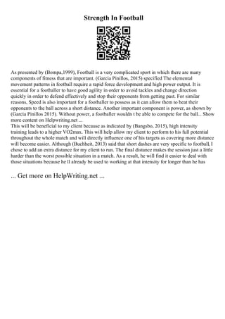 Strength In Football
As presented by (Bompa,1999), Football is a very complicated sport in which there are many
components of fitness that are important. (Garcia Pinillos, 2015) specified The elemental
movement patterns in football require a rapid force development and high power output. It is
essential for a footballer to have good agility in order to avoid tackles and change direction
quickly in order to defend effectively and stop their opponents from getting past. For similar
reasons, Speed is also important for a footballer to possess as it can allow them to beat their
opponents to the ball across a short distance. Another important component is power, as shown by
(Garcia Pinillos 2015). Without power, a footballer wouldn t be able to compete for the ball... Show
more content on Helpwriting.net ...
This will be beneficial to my client because as indicated by (Bangsbo, 2015), high intensity
training leads to a higher VO2max. This will help allow my client to perform to his full potential
throughout the whole match and will directly influence one of his targets as covering more distance
will become easier. Although (Buchheit, 2013) said that short dashes are very specific to football, I
chose to add an extra distance for my client to run. The final distance makes the session just a little
harder than the worst possible situation in a match. As a result, he will find it easier to deal with
those situations because he ll already be used to working at that intensity for longer than he has
... Get more on HelpWriting.net ...
 