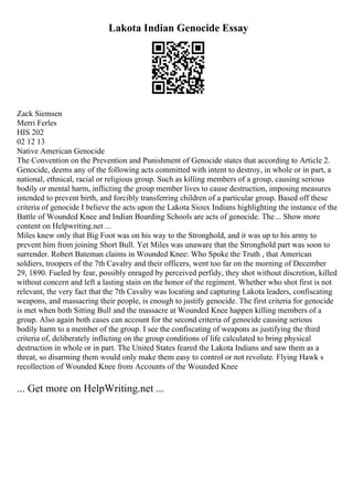 Lakota Indian Genocide Essay
Zack Siemsen
Merri Ferles
HIS 202
02 12 13
Native American Genocide
The Convention on the Prevention and Punishment of Genocide states that according to Article 2.
Genocide, deems any of the following acts committed with intent to destroy, in whole or in part, a
national, ethnical, racial or religious group. Such as killing members of a group, causing serious
bodily or mental harm, inflicting the group member lives to cause destruction, imposing measures
intended to prevent birth, and forcibly transferring children of a particular group. Based off these
criteria of genocide I believe the acts upon the Lakota Sioux Indians highlighting the instance of the
Battle of Wounded Knee and Indian Boarding Schools are acts of genocide. The... Show more
content on Helpwriting.net ...
Miles knew only that Big Foot was on his way to the Stronghold, and it was up to his army to
prevent him from joining Short Bull. Yet Miles was unaware that the Stronghold part was soon to
surrender. Robert Bateman claims in Wounded Knee: Who Spoke the Truth , that American
soldiers, troopers of the 7th Cavalry and their officers, went too far on the morning of December
29, 1890. Fueled by fear, possibly enraged by perceived perfidy, they shot without discretion, killed
without concern and left a lasting stain on the honor of the regiment. Whether who shot first is not
relevant, the very fact that the 7th Cavalry was locating and capturing Lakota leaders, confiscating
weapons, and massacring their people, is enough to justify genocide. The first criteria for genocide
is met when both Sitting Bull and the massacre at Wounded Knee happen killing members of a
group. Also again both cases can account for the second criteria of genocide causing serious
bodily harm to a member of the group. I see the confiscating of weapons as justifying the third
criteria of, deliberately inflicting on the group conditions of life calculated to bring physical
destruction in whole or in part. The United States feared the Lakota Indians and saw them as a
threat, so disarming them would only make them easy to control or not revolute. Flying Hawk s
recollection of Wounded Knee from Accounts of the Wounded Knee
... Get more on HelpWriting.net ...
 