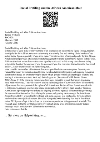 Racial Profiling and the African American Male
Racial Profiling and Male African Americans
Tanika Williams
SOC/120
March 4, 2012
Renisha Gibbs
Racial Profiling and Male African Americans
What comes to your mind when you think of an interaction an authoritative figure (police, teacher,
principal)? In the African Americancommunity it is usually fear and anxiety of the motive of the
authoritative figure, especially if you are a male. The intersection of race and gender for the African
American male provides a basis for premature judgment by many authoritative figures in their lives.
African American males deserve the same equality to succeed in life as any other human being
without the threat of the damned if you do, damned if you don t moniker that defines the functional
ability ... Show more content on Helpwriting.net ...
Now consider the number of innocents that never get this chance at redemption. Currently the
Federal Bureau of Investigation is collecting racial and ethnic information and mapping American
communities based on crude stereotypes about which groups commit different types of crime and
sharing it with unknown state, local and federal agencies (American Civil Liberties Union,
2012). Since 9/11 the operating parameters Americans expect to protect their rights to privacy
have been obliterated. The FBI can now initiate an investigation of a person without the standards
of just cause that once protected the rights of all Americans. To the African American male this
is nothing new, random searches and undue investigations have always been a part of being an
AAM. From a police prospective there are ongoing efforts to equalize the authorities governing
the communities focused on diversifying the system and gaining trust amongst the inhabitants.
Jones Brown (2001) argues that to be black and male amounts to a fatal profile for which there
has been little to no judicial redress. She cites Natapoff (2004) in noting that one in four black
males 20 29 years of age is locked up, on probation or parole, or being pressured to snitch. The
research goes further to say that one in twelve in high crime areas are snitching under duress
causing a social breakdown of communities nationwide.
Let s not assume that the
... Get more on HelpWriting.net ...
 