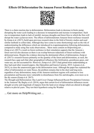 Effects Of Deforestation On Amazon Forest Resilience Research
There is a chain reaction due to deforestation. Deforestation leads to decrease in biotic pump
disrupting the water cycle leading to a decrease in transpiration and increase in temperature. Such
rise in temperature leads to lack of rainfall, increase droughts and forest fires to which the fires will
disrupt the water cycleeven more. The effects of deforestationon Amazon forest resilience research
by Zemp et al. (2017), build upon previous research done in the field of forestry studies and used
similar methods to collect data. Although they have come to some shortcomings such as the risk of
underestimating the differences which are introduced in evapotranspiration following deforestation,
compared to study using fine scale observations... Show more content on Helpwriting.net ...
Zemp et al. (2017) s result on forest resilience in their simulation supports that the Amazon s
forest survival also decrease as there is an overlap between reductions of forest resilience with
deforested areas. Despite the evidence showing the detrimental effects of deforestation, Zemp et
al. (2017) s research focuses primarily on the quantity of the forest and deforestation, as such, the
research has a gap such that other geographical influences like fertilization, greenhouse gases, and
water use, are not accounted for. However, Zemp et al. (2017) had gained more understanding as
they had used other research papers, like [Spracklen and Garcia Carreras, 2015; Lejeune et al.,
2015], to close the unanswered gaps in the deforestation issue. Although the paper has explained the
effect of deforestation on water fluxes, the problem remains that in the short and long term,
regardless of any deforestation, many of the Amazon rainforest regions will continue to lose
precipitation and become more vulnerable to disturbances from fire and droughts, even more so in
the dry season (Zemp et al. 2017).
The Drought and Deforestation: Has Land Cover Change Influenced Recent Precipitation Extremes
in the Amazon? By Bagley et al. (2014), argue that current level of deforestation influences recent
drought severity and magnitude of impacts from the land cover change which are altered in drought
relative to pluvial years. They test their hypothesis using the Weather
... Get more on HelpWriting.net ...
 