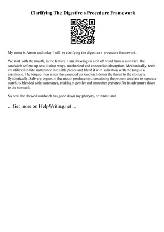 Clarifying The Digestive s Procedure Framework
My name is Anson and today I will be clarifying the digestive s procedure framework.
We start with the mouth, in the feature, I am chewing on a bit of bread from a sandwich, the
sandwich softens up two distinct ways, mechanical and concoction absorption. Mechanically, teeth
are utilized to bite sustenance into little pieces and blend it with salivation with the tongue s
assistance. The tongue then sends this pounded up sandwich down the throat to the stomach.
Synthetically, Salivary organs in the mouth produce spit, containing the protein amylase to separate
starch, is blended with sustenance, making it gentler and smoother prepared for its adventure down
to the stomach.
So now the chewed sandwich has gone down my pharynx, or throat, and
... Get more on HelpWriting.net ...
 