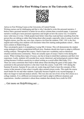 Advice For First Writing Course At The University Of...
Advice to First Writing Course at the University of Central Florida
Writing courses can be challenging and that is why I decided to write this personal narrative. I
believe that a personal narrative is better for an advice column than a research paper. A personal
narrative would give more personal experience and insight on how the course was. It would be
more valid since it is true. I think people learn better when they read and hear something from the
person they are talking to rather than being about other people, especially when it comes to advice.
English courses, just like any core class, expects a lot from the students. ENC 1101 is the first
english and writing class students will encounter when first starting undergraduate school ... Show
more content on Helpwriting.net ...
They can properly quote it or paraphrase it using MLA format. This will demonstrate the student
using strategies to better comprehend difficult texts. Students should also learn to adapt to different
writing contexts. Throughout this course, I had to learn new vocabulary such as rhetorical
situation and discourse community. These are actually types of essays I had to write during this
course. When writing these types of essays, one has to keep in mind their audiences and their own
experience. Lastly, students will consider how social, rhetorical, and technological contexts shape
writing because it reflects sensitivity to school writing as a social affair (McCarthy 231).
There are some constraints that I had to think about when deciding the genre of this paper. One
constraint to this personal narrative is the time I took this course. I took ENC 1101 during the
Summer B section. Summer B was only six weeks long and I had to learn the concepts of this
course in that amount of time when it usually takes around sixteen weeks. This made the course
much harder for me and other students. Especially because English is my second language, it
takes me longer to read and analyze articles. This was also one out of two of my first classes as a
college students. It is a different environment and I had to adapt to different situations and
expectations. Another constraint is about those students that already have credit for ENC
... Get more on HelpWriting.net ...
 