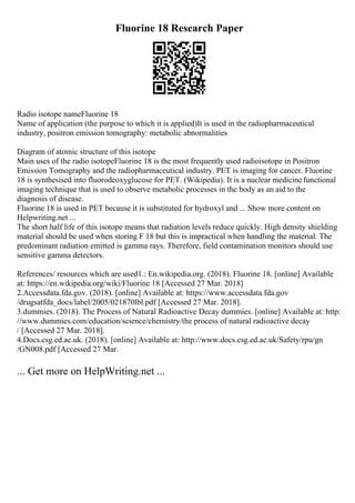 Fluorine 18 Research Paper
Radio isotope nameFluorine 18
Name of application (the purpose to which it is applied)It is used in the radiopharmaceutical
industry, positron emission tomography: metabolic abnormalities
Diagram of atomic structure of this isotope
Main uses of the radio isotopeFluorine 18 is the most frequently used radioisotope in Positron
Emission Tomography and the radiopharmaceutical industry. PET is imaging for cancer. Fluorine
18 is synthesised into fluorodeoxyglucose for PET. (Wikipedia). It is a nuclear medicinefunctional
imaging technique that is used to observe metabolic processes in the body as an aid to the
diagnosis of disease.
Fluorine 18 is used in PET because it is substituted for hydroxyl and ... Show more content on
Helpwriting.net ...
The short half life of this isotope means that radiation levels reduce quickly. High density shielding
material should be used when storing F 18 but this is impractical when handling the material. The
predominant radiation emitted is gamma rays. Therefore, field contamination monitors should use
sensitive gamma detectors.
References/ resources which are used1.: En.wikipedia.org. (2018). Fluorine 18. [online] Available
at: https://en.wikipedia.org/wiki/Fluorine 18 [Accessed 27 Mar. 2018]
2.Accessdata.fda.gov. (2018). [online] Available at: https://www.accessdata.fda.gov
/drugsatfda_docs/label/2005/021870lbl.pdf [Accessed 27 Mar. 2018].
3.dummies. (2018). The Process of Natural Radioactive Decay dummies. [online] Available at: http:
//www.dummies.com/education/science/chemistry/the process of natural radioactive decay
/ [Accessed 27 Mar. 2018].
4.Docs.csg.ed.ac.uk. (2018). [online] Available at: http://www.docs.csg.ed.ac.uk/Safety/rpu/gn
/GN008.pdf [Accessed 27 Mar.
... Get more on HelpWriting.net ...
 