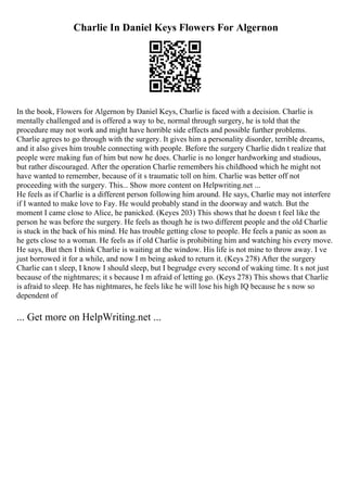 Charlie In Daniel Keys Flowers For Algernon
In the book, Flowers for Algernon by Daniel Keys, Charlie is faced with a decision. Charlie is
mentally challenged and is offered a way to be, normal through surgery, he is told that the
procedure may not work and might have horrible side effects and possible further problems.
Charlie agrees to go through with the surgery. It gives him a personality disorder, terrible dreams,
and it also gives him trouble connecting with people. Before the surgery Charlie didn t realize that
people were making fun of him but now he does. Charlie is no longer hardworking and studious,
but rather discouraged. After the operation Charlie remembers his childhood which he might not
have wanted to remember, because of it s traumatic toll on him. Charlie was better off not
proceeding with the surgery. This... Show more content on Helpwriting.net ...
He feels as if Charlie is a different person following him around. He says, Charlie may not interfere
if I wanted to make love to Fay. He would probably stand in the doorway and watch. But the
moment I came close to Alice, he panicked. (Keyes 203) This shows that he doesn t feel like the
person he was before the surgery. He feels as though he is two different people and the old Charlie
is stuck in the back of his mind. He has trouble getting close to people. He feels a panic as soon as
he gets close to a woman. He feels as if old Charlie is prohibiting him and watching his every move.
He says, But then I think Charlie is waiting at the window. His life is not mine to throw away. I ve
just borrowed it for a while, and now I m being asked to return it. (Keys 278) After the surgery
Charlie can t sleep, I know I should sleep, but I begrudge every second of waking time. It s not just
because of the nightmares; it s because I m afraid of letting go. (Keys 278) This shows that Charlie
is afraid to sleep. He has nightmares, he feels like he will lose his high IQ because he s now so
dependent of
... Get more on HelpWriting.net ...
 