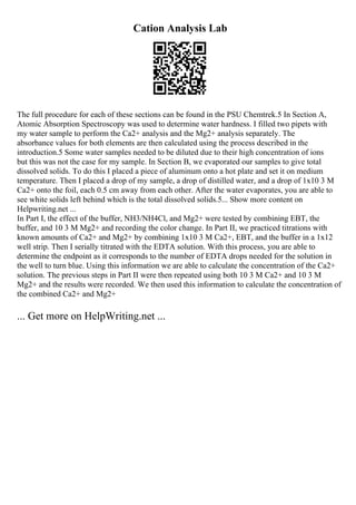 Cation Analysis Lab
The full procedure for each of these sections can be found in the PSU Chemtrek.5 In Section A,
Atomic Absorption Spectroscopy was used to determine water hardness. I filled two pipets with
my water sample to perform the Ca2+ analysis and the Mg2+ analysis separately. The
absorbance values for both elements are then calculated using the process described in the
introduction.5 Some water samples needed to be diluted due to their high concentration of ions
but this was not the case for my sample. In Section B, we evaporated our samples to give total
dissolved solids. To do this I placed a piece of aluminum onto a hot plate and set it on medium
temperature. Then I placed a drop of my sample, a drop of distilled water, and a drop of 1x10 3 M
Ca2+ onto the foil, each 0.5 cm away from each other. After the water evaporates, you are able to
see white solids left behind which is the total dissolved solids.5... Show more content on
Helpwriting.net ...
In Part I, the effect of the buffer, NH3/NH4Cl, and Mg2+ were tested by combining EBT, the
buffer, and 10 3 M Mg2+ and recording the color change. In Part II, we practiced titrations with
known amounts of Ca2+ and Mg2+ by combining 1x10 3 M Ca2+, EBT, and the buffer in a 1x12
well strip. Then I serially titrated with the EDTA solution. With this process, you are able to
determine the endpoint as it corresponds to the number of EDTA drops needed for the solution in
the well to turn blue. Using this information we are able to calculate the concentration of the Ca2+
solution. The previous steps in Part II were then repeated using both 10 3 M Ca2+ and 10 3 M
Mg2+ and the results were recorded. We then used this information to calculate the concentration of
the combined Ca2+ and Mg2+
... Get more on HelpWriting.net ...
 