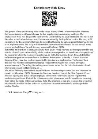 Exclusionary Rule Essay
The genesis of the Exclusionary Rule can be traced in early 1900s. It was established to ensure
that law enforcement officers followed the law in collecting incriminating evidence. The
Exclusionary Rule was designed by the Supreme Court making it a court made rule. The rule is not
like other normal rules that are created by statutes passed by the legislative bodies. The essay will
outline how the Exclusionary Rulewas developed highlighting the various cases that proved pivotal
in its implementation. The essay will also outline the various limitations to the rule as well as the
general applicability of the rule in today s courts (Calabresi, 2003).
Before the development of the Exclusionary Rule, courts relied on every evidence presented by the
state in criminal cases. Admissibility of the evidence was dependent on its relevance irrespective of
the manner in which the evidence was collected. In 1914, the Supreme Court demanded that law
enforcement agencies must conform to the Fourth Amendment. In Weeks v. United Statesthe
Supreme Court ruled that evidence presented by the state was inadmissible. The basis of their
decision was based on the fact that evidence collected from Weeks was secured through a
warrantless search. The ruling discrediting the evidence meant that the defendant was freed and ...
Show more content on Helpwriting.net ...
The police forcefully searched the house and found incriminating evidence that was later used to
convict her (Kamisar, 2003). However, the Supreme Court overturned the Ohio Supreme Court
decision arguing that police officer employed unreasonable search and seizure to gather the
incriminating evidence. Fruit of the poisonous tree is a phrase used to refer to evidence stemming
from within the scope of the Exclusionary Rule. The argument is that any evidence that would not
have been located had the law enforcers not violated the constitution should be disregarded in
totality (Maclin,
... Get more on HelpWriting.net ...
 