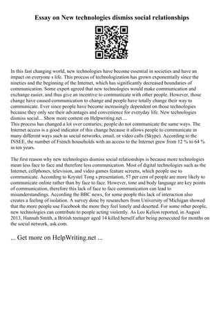 Essay on New technologies dismiss social relationships
In this fast changing world, new technologies have become essential in societies and have an
impact on everyone s life. This process of technologization has grown exponentially since the
nineties and the beginning of the Internet, which has significantly decreased boundaries of
communication. Some expert agreed that new technologies would make communication and
exchange easier, and thus give an incentive to communicate with other people. However, those
change have caused communication to change and people have totally change their way to
communicate. Ever since people have become increasingly dependent on those technologies
because they only see their advantages and convenience for everyday life. New technologies
dismiss social... Show more content on Helpwriting.net ...
This process has changed a lot over centuries; people do not communicate the same ways. The
Internet access is a good indicator of this change because it allows people to communicate in
many different ways such as social networks, email, or video calls (Skype). According to the
INSEE, the number of French households with an access to the Internet grew from 12 % to 64 %
in ten years.
The first reason why new technologies dismiss social relationships is because more technologies
mean less face to face and therefore less communication. Most of digital technologies such as the
Internet, cellphones, television, and video games feature screens, which people use to
communicate. According to Krystel Tong s presentation, 57 per cent of people are more likely to
communicate online rather than by face to face. However, tone and body language are key points
of communication, therefore this lack of face to face communication can lead to
misunderstandings. According the BBC news, for some people this lack of interaction also
creates a feeling of isolation. A survey done by researchers from University of Michigan showed
that the more people use Facebook the more they feel lonely and deserted. For some other people,
new technologies can contribute to people acting violently. As Leo Kelion reported, in August
2013, Hannah Smith, a British teenager aged 14 killed herself after being persecuted for months on
the social network, ask.com.
... Get more on HelpWriting.net ...
 
