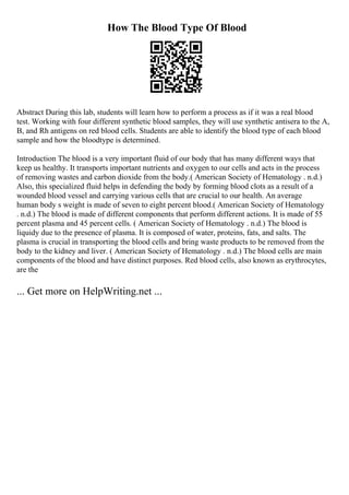 How The Blood Type Of Blood
Abstract During this lab, students will learn how to perform a process as if it was a real blood
test. Working with four different synthetic blood samples, they will use synthetic antisera to the A,
B, and Rh antigens on red blood cells. Students are able to identify the blood type of each blood
sample and how the bloodtype is determined.
Introduction The blood is a very important fluid of our body that has many different ways that
keep us healthy. It transports important nutrients and oxygen to our cells and acts in the process
of removing wastes and carbon dioxide from the body.( American Society of Hematology . n.d.)
Also, this specialized fluid helps in defending the body by forming blood clots as a result of a
wounded blood vessel and carrying various cells that are crucial to our health. An average
human body s weight is made of seven to eight percent blood.( American Society of Hematology
. n.d.) The blood is made of different components that perform different actions. It is made of 55
percent plasma and 45 percent cells. ( American Society of Hematology . n.d.) The blood is
liquidy due to the presence of plasma. It is composed of water, proteins, fats, and salts. The
plasma is crucial in transporting the blood cells and bring waste products to be removed from the
body to the kidney and liver. ( American Society of Hematology . n.d.) The blood cells are main
components of the blood and have distinct purposes. Red blood cells, also known as erythrocytes,
are the
... Get more on HelpWriting.net ...
 