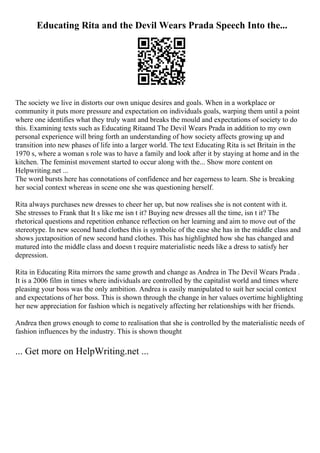 Educating Rita and the Devil Wears Prada Speech Into the...
The society we live in distorts our own unique desires and goals. When in a workplace or
community it puts more pressure and expectation on individuals goals, warping them until a point
where one identifies what they truly want and breaks the mould and expectations of society to do
this. Examining texts such as Educating Ritaand The Devil Wears Prada in addition to my own
personal experience will bring forth an understanding of how society affects growing up and
transition into new phases of life into a larger world. The text Educating Rita is set Britain in the
1970 s, where a woman s role was to have a family and look after it by staying at home and in the
kitchen. The feminist movement started to occur along with the... Show more content on
Helpwriting.net ...
The word bursts here has connotations of confidence and her eagerness to learn. She is breaking
her social context whereas in scene one she was questioning herself.
Rita always purchases new dresses to cheer her up, but now realises she is not content with it.
She stresses to Frank that It s like me isn t it? Buying new dresses all the time, isn t it? The
rhetorical questions and repetition enhance reflection on her learning and aim to move out of the
stereotype. In new second hand clothes this is symbolic of the ease she has in the middle class and
shows juxtaposition of new second hand clothes. This has highlighted how she has changed and
matured into the middle class and doesn t require materialistic needs like a dress to satisfy her
depression.
Rita in Educating Rita mirrors the same growth and change as Andrea in The Devil Wears Prada .
It is a 2006 film in times where individuals are controlled by the capitalist world and times where
pleasing your boss was the only ambition. Andrea is easily manipulated to suit her social context
and expectations of her boss. This is shown through the change in her values overtime highlighting
her new appreciation for fashion which is negatively affecting her relationships with her friends.
Andrea then grows enough to come to realisation that she is controlled by the materialistic needs of
fashion influences by the industry. This is shown thought
... Get more on HelpWriting.net ...
 