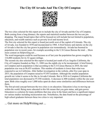 The City Of Arvada And The City Of Compton
The two cities selected for this report are to include the city of Arvada and the City of Compton.
Both coming from a long distance, the reports and statistical number between the two are jaw
dropping. The major broad topics that will be focused on will include but not limited to population,
education, and wealth statistics such as poverty level and income level.
The first city selected for this report is found just north west of the capital of Colorado. The city
of Arvada, was founded in 1870 and incorporated in 1904. A brief history and statistic on the city
of Arvada is that the city has grown in population size tremendously. Arvada has boomed in
population size in recent years, for example according to the U.S Census Bureau the total ... Show
more content on Helpwriting.net ...
The word megaregion could be used because as of last year the population has grown roughly by
116,000 residents for its 32 square millage.
The second city also selected for this report is located just south of Los Angeles California, the
City of Compton founded on May 11, 1888 was the eighth city to be incorporated. A brief history
on Compton and its population is that according to the U.S Census Bureau in 2010, the total
population size was at 96,455 residents. This number of residents is lower than what was
expected to see in California. After further investigation in the website, after five year span in
2015, the population of Compton raised to 97,955 residents. Although the smaller population
growth isn t what it seems to be like in Arvada Colorado. But in 2016 in Compton California the
total population size decreased to 97,550 residents. A decrease in 400 residents within the one year
span. Both cities roughly over 1,000 miles apart do share some similarities and differences between
them.
The first pivotal concept between the two cities is on education. Education is key to moving up
within the world. Being more educated in this life means that you gain status, and gain power.
Education is a solution for many problems that may arise in the future and have a significant impact
on various studies including incarceration rate. Nonetheless, the data found on the percentage of
high school graduates between these two cities is very important
... Get more on HelpWriting.net ...
 