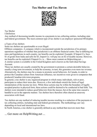 Tax Shelter and Tax Haven
Tax Shelter
I.Definition
Any method of decreasing taxable income in a payments to tax collecting entities, including state
and federal government. The most common type of tax shelter is an employer sponsored 401(k)plan.
a.Types of tax shelters
Some tax shelters are questionable or even illegal:
Offshore companies. A company which is incorporated outside the jurisdiction of its primary
operations regardless of whether that jurisdiction is an offshore financial centre. Due to differing tax
rates and legislations in each country, tax benefits can be exploited. Example: If Import Co. buys
$1 of goods from India and sells for $3, Import Co. will pay tax on $2 of taxable income. However,
tax benefits can be exploited if Import Co. is ... Show more content on Helpwriting.net ...
A similar system is available in the United Kingdom and is known as the Individual Savings
Account.
These tax shelters are usually created by the government to promote a certain desirable behavior,
usually a long term investment, to help the economy; in turn, this generates even more tax revenue.
Alternatively, the shelters may be a means to promote social behaviors. In Canada, in order to
protect the Canadian culture from American influence, tax incentives were given to companies that
produced Canadian television programs.
In general, a tax shelter is any organized program in which many individuals, rich or poor,
participate to reduce their taxes due. However, a few individuals stretch the limits of legal
interpretation of the income tax laws. While these actions may be within the boundary of legally
accepted practice in physical form, these actions could be deemed to be conducted in bad faith. Tax
shelters were intended to induce good behaviors from the masses, but at the same time caused a
handful to act in the opposite manner. Tax shelters have therefore often shared an unsavory
association with fraud.
Tax shelters are any method of reducing taxable income resulting in a reduction of the payments to
tax collecting entities, including state and federal governments. The methodology can vary
depending on local and international tax laws.
In North America, a tax shelter is generally defined as any method that recovers more than
... Get more on HelpWriting.net ...
 