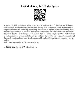 Rhetorical Analysis Of Rich s Speech
In her speech Rich attempts to change the perspective students have of education. She desires for
students to see they don t receive an education but they have the right to claim it. Her message is
simple, women have to take every opportunity in education as rightful owners because they have
the same right as men to be educated. Rich claims that students can benefit more from educationif
they claim it instead of thinking it s been given to them and take it for granted. Once students learn
to declare education as theirs and take full responsibility they will be more successful. Even though
the speech s main audience were female students of Douglass College Rich s words apply to every
student.
Rich s speech was delivered 38 years ago but her
... Get more on HelpWriting.net ...
 