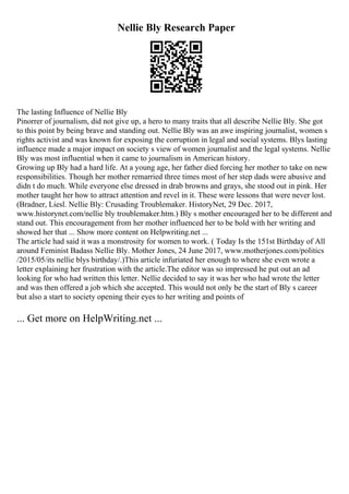 Nellie Bly Research Paper
The lasting Influence of Nellie Bly
Pinorrer of journalism, did not give up, a hero to many traits that all describe Nellie Bly. She got
to this point by being brave and standing out. Nellie Bly was an awe inspiring journalist, women s
rights activist and was known for exposing the corruption in legal and social systems. Blys lasting
influence made a major impact on society s view of women journalist and the legal systems. Nellie
Bly was most influential when it came to journalism in American history.
Growing up Bly had a hard life. At a young age, her father died forcing her mother to take on new
responsibilities. Though her mother remarried three times most of her step dads were abusive and
didn t do much. While everyone else dressed in drab browns and grays, she stood out in pink. Her
mother taught her how to attract attention and revel in it. These were lessons that were never lost.
(Bradner, Liesl. Nellie Bly: Crusading Troublemaker. HistoryNet, 29 Dec. 2017,
www.historynet.com/nellie bly troublemaker.htm.) Bly s mother encouraged her to be different and
stand out. This encouragement from her mother influenced her to be bold with her writing and
showed her that ... Show more content on Helpwriting.net ...
The article had said it was a monstrosity for women to work. ( Today Is the 151st Birthday of All
around Feminist Badass Nellie Bly. Mother Jones, 24 June 2017, www.motherjones.com/politics
/2015/05/its nellie blys birthday/.)This article infuriated her enough to where she even wrote a
letter explaining her frustration with the article.The editor was so impressed he put out an ad
looking for who had written this letter. Nellie decided to say it was her who had wrote the letter
and was then offered a job which she accepted. This would not only be the start of Bly s career
but also a start to society opening their eyes to her writing and points of
... Get more on HelpWriting.net ...
 