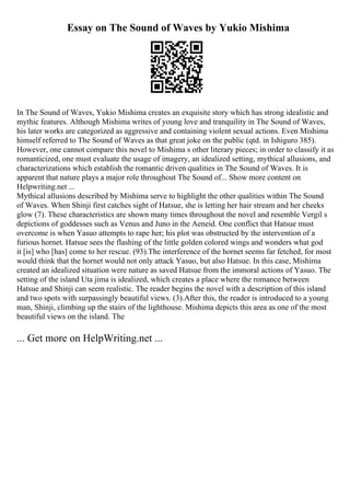 Essay on The Sound of Waves by Yukio Mishima
In The Sound of Waves, Yukio Mishima creates an exquisite story which has strong idealistic and
mythic features. Although Mishima writes of young love and tranquility in The Sound of Waves,
his later works are categorized as aggressive and containing violent sexual actions. Even Mishima
himself referred to The Sound of Waves as that great joke on the public (qtd. in Ishiguro 385).
However, one cannot compare this novel to Mishima s other literary pieces; in order to classify it as
romanticized, one must evaluate the usage of imagery, an idealized setting, mythical allusions, and
characterizations which establish the romantic driven qualities in The Sound of Waves. It is
apparent that nature plays a major role throughout The Sound of... Show more content on
Helpwriting.net ...
Mythical allusions described by Mishima serve to highlight the other qualities within The Sound
of Waves. When Shinji first catches sight of Hatsue, she is letting her hair stream and her cheeks
glow (7). These characteristics are shown many times throughout the novel and resemble Vergil s
depictions of goddesses such as Venus and Juno in the Aeneid. One conflict that Hatsue must
overcome is when Yasuo attempts to rape her; his plot was obstructed by the intervention of a
furious hornet. Hatsue sees the flashing of the little golden colored wings and wonders what god
it [is] who [has] come to her rescue. (93).The interference of the hornet seems far fetched, for most
would think that the hornet would not only attack Yasuo, but also Hatsue. In this case, Mishima
created an idealized situation were nature as saved Hatsue from the immoral actions of Yasuo. The
setting of the island Uta jima is idealized, which creates a place where the romance between
Hatsue and Shinji can seem realistic. The reader begins the novel with a description of this island
and two spots with surpassingly beautiful views. (3).After this, the reader is introduced to a young
man, Shinji, climbing up the stairs of the lighthouse. Mishima depicts this area as one of the most
beautiful views on the island. The
... Get more on HelpWriting.net ...
 