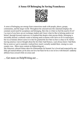 A Sense Of Belonging In Saving Feanchesca
A sense of belonging can emerge from connections made with people, places, groups,
communites, and the larger world. Throughout the selected texts this statement displays the
constant social need for acceptance and belonging. But why is it that we feel the need to fit in?
I as most of you lnow am an wxchange student and i know what its like to belomg amd/or not
belonf. theough lersonal expievece ive leadned that despite what anyone thinks, belonging is
imvenibly desired. everhome wants to belomg amd wvehome wills steive to fir in somewgere.
but we as humans almost seem ro to tale for granted the favt that we have a olace to fit. before
leaving america i mever thought about the favt that i had friences, i just always knew i had them.
but as soom as i got to australia i realised how much i actually needed them. cmong to a new
country was... Show more content on Helpwriting.net ...
like francesca, edward fulane takes his felationships for hranted. he is loved and respected by one
little girl named abilene yet he does not love her back for he is too in love with himself. suddenly
ablilene loses esward while on cruise and
... Get more on HelpWriting.net ...
 