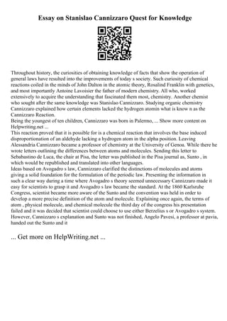 Essay on Stanislao Cannizzaro Quest for Knowledge
Throughout history, the curiosities of obtaining knowledge of facts that show the operation of
general laws have resulted into the improvements of today s society. Such curiosity of chemical
reactions coiled in the minds of John Dalton in the atomic theory, Rosalind Franklin with genetics,
and most importantly Antoine Lavoisier the father of modern chemistry. All who, worked
extensively to acquire the understanding that fascinated them most, chemistry. Another chemist
who sought after the same knowledge was Stanislao Cannizzaro. Studying organic chemistry
Cannizzaro explained how certain elements lacked the hydrogen atomin what is know n as the
Cannizzaro Reaction.
Being the youngest of ten children, Cannizzaro was born in Palermo, ... Show more content on
Helpwriting.net ...
This reaction proved that it is possible for is a chemical reaction that involves the base induced
disproportionation of an aldehyde lacking a hydrogen atom in the alpha position. Leaving
Alessandria Cannizzaro became a professor of chemistry at the University of Genoa. While there he
wrote letters outlining the differences between atoms and molecules. Sending this letter to
Sebabastino de Luca, the chair at Pisa, the letter was published in the Pisa journal as, Sunto , in
which would be republished and translated into other languages.
Ideas based on Avogadro s law, Cannizzaro clarified the distinctions of molecules and atoms
giving a solid foundation for the formulation of the periodic law. Presenting the information in
such a clear way during a time where Avogadro s theory seemed unnecessary Cannizzaro made it
easy for scientists to grasp it and Avogadro s law became the standard. At the 1860 Karlsruhe
Congress, scientist became more aware of the Sunto and the convention was held in order to
develop a more precise definition of the atom and molecule. Explaining once again, the terms of
atom , physical molecule, and chemical molecule the third day of the congress his presentation
failed and it was decided that scientist could choose to use either Berzelius s or Avogadro s system.
However, Cannizzaro s explanation and Sunto was not finished, Angelo Pavesi, a professor at pavia,
handed out the Sunto and it
... Get more on HelpWriting.net ...
 