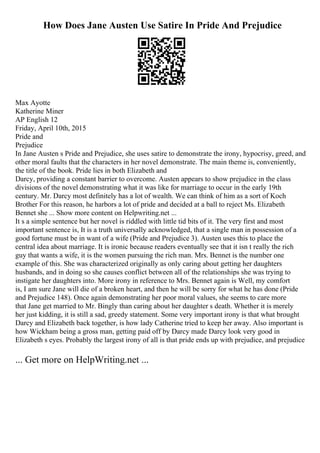How Does Jane Austen Use Satire In Pride And Prejudice
Max Ayotte
Katherine Miner
AP English 12
Friday, April 10th, 2015
Pride and
Prejudice
In Jane Austen s Pride and Prejudice, she uses satire to demonstrate the irony, hypocrisy, greed, and
other moral faults that the characters in her novel demonstrate. The main theme is, conveniently,
the title of the book. Pride lies in both Elizabeth and
Darcy, providing a constant barrier to overcome. Austen appears to show prejudice in the class
divisions of the novel demonstrating what it was like for marriage to occur in the early 19th
century. Mr. Darcy most definitely has a lot of wealth. We can think of him as a sort of Koch
Brother For this reason, he harbors a lot of pride and decided at a ball to reject Ms. Elizabeth
Bennet she ... Show more content on Helpwriting.net ...
It s a simple sentence but her novel is riddled with little tid bits of it. The very first and most
important sentence is, It is a truth universally acknowledged, that a single man in possession of a
good fortune must be in want of a wife (Pride and Prejudice 3). Austen uses this to place the
central idea about marriage. It is ironic because readers eventually see that it isn t really the rich
guy that wants a wife, it is the women pursuing the rich man. Mrs. Bennet is the number one
example of this. She was characterized originally as only caring about getting her daughters
husbands, and in doing so she causes conflict between all of the relationships she was trying to
instigate her daughters into. More irony in reference to Mrs. Bennet again is Well, my comfort
is, I am sure Jane will die of a broken heart, and then he will be sorry for what he has done (Pride
and Prejudice 148). Once again demonstrating her poor moral values, she seems to care more
that Jane get married to Mr. Bingly than caring about her daughter s death. Whether it is merely
her just kidding, it is still a sad, greedy statement. Some very important irony is that what brought
Darcy and Elizabeth back together, is how lady Catherine tried to keep her away. Also important is
how Wickham being a gross man, getting paid off by Darcy made Darcy look very good in
Elizabeth s eyes. Probably the largest irony of all is that pride ends up with prejudice, and prejudice
... Get more on HelpWriting.net ...
 