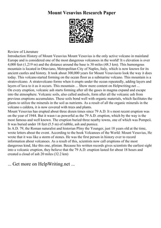 Mount Vesuvius Research Paper
Review of Literature
Introduction History of Mount Vesuvius Mount Vesuvius is the only active volcano in mainland
Europe and is considered one of the most dangerous volcanoes in the world! It s elevation is over
4,000 feet (1,219 m) and the distance around the base is 30 miles (48.3 km). This humongous
mountain is located in Ottaviano, Metropolitan City of Naples, Italy, which is now known for its
ancient castles and history. It took about 300,000 years for Mount Vesuviusto look the way it does
today. This volcano started forming on the ocean floor as a submarine volcano. This mountain is a
stratovolcano. A stratovolcano forms when it erupts under the ocean repeatedly, adding layers and
layers of lava to it as it occurs. This mountain ... Show more content on Helpwriting.net ...
On every eruption, volcanic ash starts forming after all the gases in magma expand and escape
into the atmosphere. Volcanic soils, also called andisols, form after all the volcanic ash from
previous eruptions accumulates. These soils bond well with organic materials, which facilitates the
plants to utilize the minerals in the soil as nutrients. As a result of all the organic minerals in the
volcano s caldera, it is now covered with trees and plants.
Mount Vesuvius has erupted about three dozen times since 79 A.D. It s most recent eruption was
on the year of 1944. But it wasn t as powerful as the 79 A.D. eruption, which by the way is the
most famous and well known. The eruption buried three nearby towns, one of which was Pompeii.
It was buried under 18 feet (5.5 m) of rubble, ash and pumice.
In A.D. 79, the Roman naturalist and historian Pliny the Younger, just 18 years old at the time,
wrote letters about the event. According to the book Volcanoes of the World: Mount Vesuvius, He
wrote that it was like a storm of stones. He was the first person in history ever to record
information about volcanoes. As a result of this, scientists now call eruptions of the most
dangerous kind, like this one, plinian. Because his written records gives scientists the earliest sight
into a volcanic eruption, they believe that the 79 A.D. eruption lasted for about 18 hours and
created a cloud of ash 20 miles (32.2 km)
... Get more on HelpWriting.net ...
 