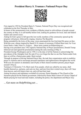 President Harry S. Truman s National Prayer Day
First signed in 1952 by President Harry S. Truman, National Prayer Day was recognized and
celebrated on the first Thursday in May.
In honor of this monumental event, residents of Blythe joined in with millions of people around
the country on May 4, to call humbly before God, seeking his guidance for local, state and federal
leaders and current issues.
Asking for God s grace to fall upon this lost world, members of the community opened up the
program with prayer, followed by singing, America The Beautiful.
Being reminded by the lyrics of the song, voices punctuated the line God shed His grace on thee.
With this year s theme inspired by Daniel 9:19, master of ceremony Clifford Short said, For Your
Great Name s Sake! Hear Us, Forgive ... Show more content on Helpwriting.net ...
Having every president since 1952 signed a National Day of Prayer proclamation, Donald Trump
followed suit and signed the proclamation during the early morning of May 4.
President George Washington said in 1789, it is the duty of all the Nations to acknowledge the
providence of the Almighty God. He said, If we ever forget the that we are One Nation under God,
then we will be a Nation gone under, Short recited.
Through its purpose of having National Prayer Day, the task force organization seeks to mobilize
prayer in America and to encourage personal repentance and righteousness throughout the world.
With over five pastors in attendance and 20 plus of their church members present, prayer began
around 5:30 p.m.
Turning to 2 Chronicles 7:14, Short read, If my people, which are called by my name, shall
humble themselves, and pray, and seek my face, and turn from their wicked ways; then will I hear
from heaven, and will forgive their sin, and will heal their land.
Asking for prayer and repentance on behalf of everyone, Pastor Brandon of The Church of the
Nazarene prayed for the federal government, followed by Pastor Mick Catron of Calvary Chapel of
Blythe praying for local and state leaders, including the police, fire department and Mayor Joey
... Get more on HelpWriting.net ...
 