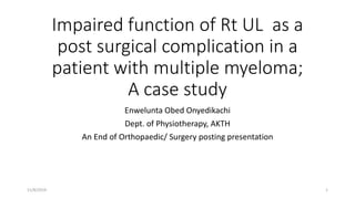 Impaired function of Rt UL as a
post surgical complication in a
patient with multiple myeloma;
A case study
Enwelunta Obed Onyedikachi
Dept. of Physiotherapy, AKTH
An End of Orthopaedic/ Surgery posting presentation
11/8/2019 1
 
