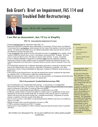 Bob Grant’s Brief on Impairment, FAS 114 and
         Troubled Debt Restructurings
                          Contact: 248-321-1405. Rgrant56@gmail.com



 I am Not an Accountant...but, I’ll try to Simplify
                             FAS 114: Accounting For Impairment of a Loan

· Evaluate individual loans for impairment under FAS 114.                                                       Want More Detail?
· Impairment represents a judgment about collectability in accordance with loan terms, not collateral.
· A real estate loan is not impaired solely because the fair value of the collateral is less than the loan  WWW.FASB.ORG/PDF/
                                                                                                                      FAS114.PDF
   amount. An impaired real estate loan is not collateral dependent solely because the fair value of
   the collateral is less than the book value.                                                                       WWW.FASB.ORG/PDF/
· A loan is impaired when, based on current information & events it is probable that a creditor will be               FAS15.PDF
   unable to collect all amounts due ( p and i ) according to contractual terms. Probable: the future
   event or events are likely to occur. This does not require virtual certainty. It’s gray. Be prudent.               GOOGLE: ROBERT STORCH
· A loan is collateral dependent if repayment is expected solely from the underlying collateral.                      PRESENTATION
· Conversely, if there are other reliable sources of repayment besides the collateral, the loan is not
   collateral dependent and impairment is measured based on present value of expected future cash
   flows.
· If an individually impaired loan is collateral dependent, impairment is measured on the basis of fair
  value of the collateral (less costs to sell, etc.), regardless if foreclosure is probable. Fair Value
  considerations include: Timing and Reliability of Appraisals, Volatility of Collateral, Historical Losses on    Interesting Facts about-
  Similar Loans.                                                                                                  Counterfeit Currency:
· If the measure of the impaired loan is less than the booked loan amount, recognize the impairment
   by creating a FAS 114 allowance (or adjust the existing allowance).                                            By the end of the Civil
   Note: The estimated fair value is subject to review by the examiners, so management should determine War, between 1/3 and
   and document that its measurement process was appropriate.                                                     1/2 of all paper currency
                                                                                                                  was counterfeit. On July 5,
                        FAS 15 Accounting For Troubled Debt Restructurings (TDR)                                  1865 the Secret Service
                                                                                                                  was created under the U.S.
· Not all modifications are Troubled Debt Restructurings. A restructuring is a Troubled Debt                      Treasury Dept..
   Restructuring if the creditor, for economic or legal reasons related to financial difficulties of the debtor, In less than a decade, coun-
   grants a concession to the debtor it would not otherwise consider.                                             terfeiting was sharply re-
· If the debtor is not experiencing financial difficulty, a modification is not a TDR.                            duced. In the past 10
· A TDR may include transfer of assets from debtor to creditor and/or a modification of loan terms.               years, the breakdown of
· Modification of loan terms includes things like an extension of the maturity date at a contractual              denominations counter-
   interest rate lower than the current typical rate, extended amortization, forgiveness of accrued               feited has changed dra-
   interest, a reduction in the face amount of the debt, etc..                                                    matically. The counterfeit-
· Even if a loan is current, if the debtor is experiencing financial difficulty and terms are modified as         ing of $50 and $100 bills
   above, it is a TDR.                                                                                            has increased by 60%. It is
· Receipt of assets in full or partial satisfaction of a loan is a TDR.                                           estimated that 36% of
· A TDR is considered impaired, and FAS 114 applies.                                                              counterfeited currency
· Impairment on a loan modified in a TDR is normally measured using the present value of expected                 passed in the U.S. was pro-
   cash flows.                                                                                                    duced overseas, particu-
                                                                                                                  larly in Colombia, Italy,
                                                                                                                  Hong Kong, the Philippines
                                                                                                                  and Bangkok.
    One Problem Loan Management Tip: Do not grant additional time without getting tangible
                                     consideration.
 