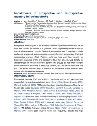 Impairments in prospective and retrospective
memory following stroke
Authors: Hyun Jung Kim a; Fergus I. M. Craik b; Lin Luo b; Jon Erik Ween c
                a
Affiliations:   Department of Rehabilitation Medicine, Eulji General Hospital, Eulji University School
              of Medicine, Seoul, Republic of Korea
              b
                 Rotman Research Institute, Baycrest and Department of Psychology, University of
              Toronto, Toronto, Canada
              c
                 Posluns Centre for Stroke and Cognition, Kunin-Lunenfeld Applied Research Unit,
              Baycrest, Toronto, Canada
DOI: 10.1080/13554790802709039
Publication Frequency: 6 issues per year
Published in: Neurocase, Volume 15, Issue 2 April 2009 , pages 145 - 156
First Published: April 2009
Abstract
Prospective memory (PM) is the ability to carry out a planned intention at a future
time. We studied PM deficits in a group of community-dwelling stroke survivors
compared with normal controls. Twelve stroke patients and 12 matched controls
performed a series of tests assessing executive function, prospective (PM) and
retrospective memory (RM). Patients performed less well than controls on
laboratory measures of PM and associative RM; they also showed deficits on
standard tests of RM and executive control. The groups did not differ on more
structured clinical measures of executive function, RM, PM or self-rated PM and
RM. The results are discussed in terms of an impairment in the ability to 'self-
initiate' effortful cognitive processes.
Keywords: Stroke; Prospective memory; Cognition; Executive function; Retrospective memory
INTRODUCTION
Prospective memory (PM), the ability to plan future actions and execute them
successfully, is a central part of daily living (Cohen, 1996; Kliegel & Martin, 2003;
Martin & McDaniel, 2003). PM function has been postulated to depend heavily on
frontal lobe areas (Burgess, 2000; Goldstein, Bernard, Fenwick, Burgess, &
McNeil, 1993; McDaniel, Glisky, Rubin, Guynn, & Routhieaux, 1999; Okuda et
al., 1998; Shallice & Burgess, 1991; West & Covell, 2001; West, Jakubek, &
Wymbs, 2002) and has been studied extensively in normal aging (Cohen, West,
& Craik, 2001; Einstein & McDaniel, 1990; Henry, MacLeod, Phillips, & Crawford,
2004; Rendell & Craik, 2000) and in traumatic brain injury (Kliegel, Eschen, &
Thone-Otto, 2004; Mathias & Mansfield, 2005; Schmitter-Edgecombe & Wright,
2004). PM deficits following stroke (Brooks, Rose, Potter, Jayawardena, &
Morling, 2004) have been studied much less frequently, despite the high
 