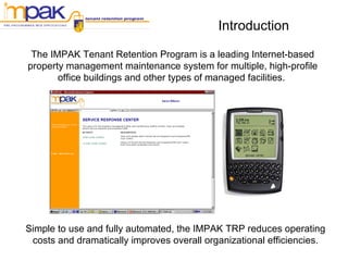 Introduction The IMPAK Tenant Retention Program is a leading Internet-based  property management maintenance system for multiple, high-profile  office buildings and other types of managed facilities.  Simple to use and fully automated, the IMPAK TRP reduces operating costs and dramatically improves overall organizational efficiencies. 
