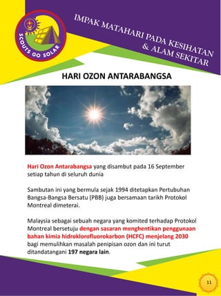 11
HARI OZON ANTARABANGSA
Hari Ozon Antarabangsa yang disambut pada 16 September
setiap tahun di seluruh dunia
Sambutan ini yang bermula sejak 1994 ditetapkan Pertubuhan
Bangsa-Bangsa Bersatu (PBB) juga bersamaan tarikh Protokol
Montreal dimeterai.
Malaysia sebagai sebuah negara yang komited terhadap Protokol
Montreal bersetuju dengan sasaran menghentikan penggunaan
bahan kimia hidroklorofluorokarbon (HCFC) menjelang 2030
bagi memulihkan masalah penipisan ozon dan ini turut
ditandatangani 197 negara lain.
 